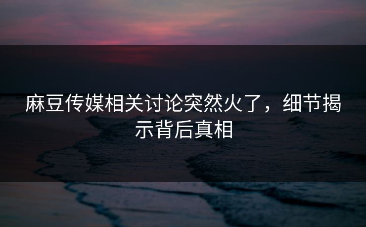 麻豆传媒相关讨论突然火了,细节揭示背后真相 麻豆传媒相关讨论突然火了,细节揭示背后真相