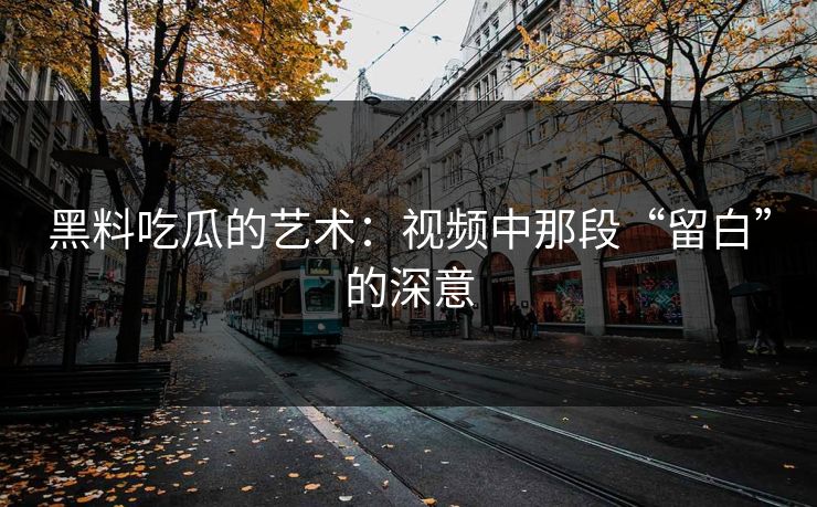黑料吃瓜的艺术：视频中那段“留白”的深意