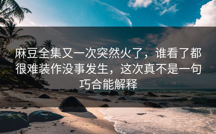 麻豆全集又一次突然火了，谁看了都很难装作没事发生，这次真不是一句巧合能解释