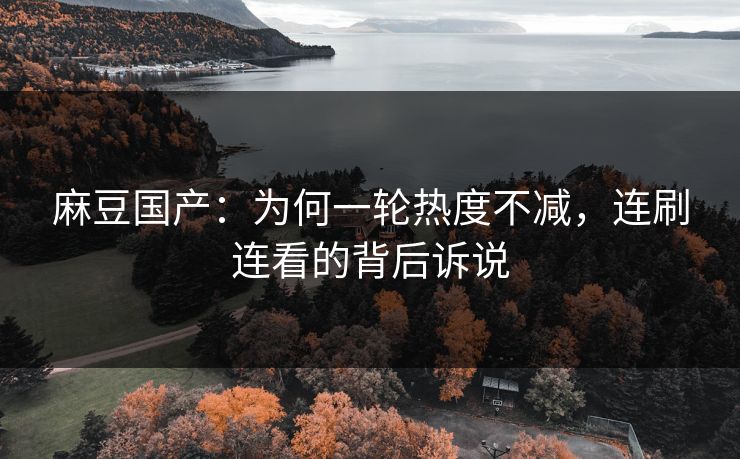 麻豆国产：为何一轮热度不减，连刷连看的背后诉说