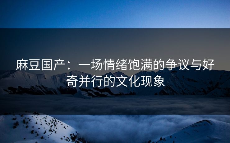麻豆国产：一场情绪饱满的争议与好奇并行的文化现象