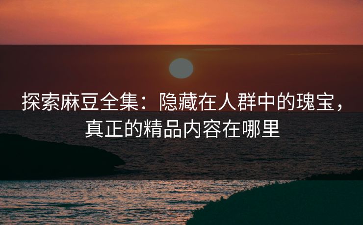 探索麻豆全集：隐藏在人群中的瑰宝，真正的精品内容在哪里