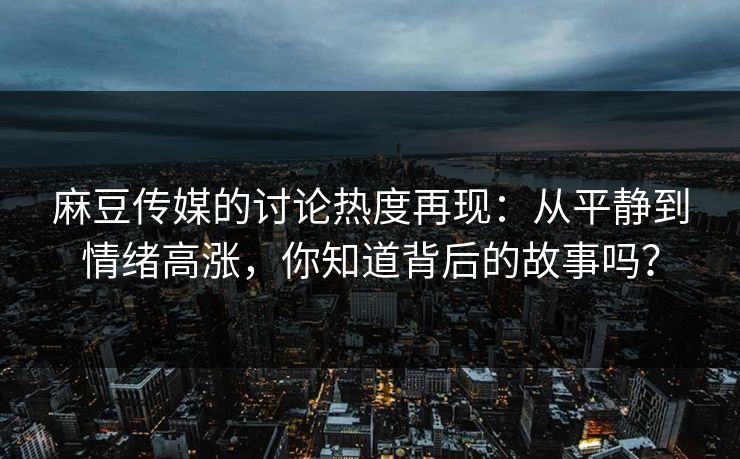 麻豆传媒的讨论热度再现：从平静到情绪高涨，你知道背后的故事吗？