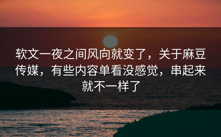 软文一夜之间风向就变了，关于麻豆传媒，有些内容单看没感觉，串起来就不一样了