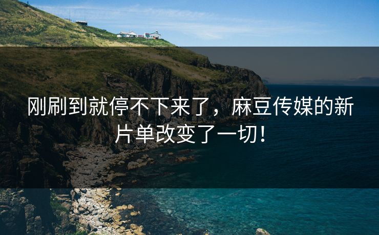 刚刷到就停不下来了，麻豆传媒的新片单改变了一切！