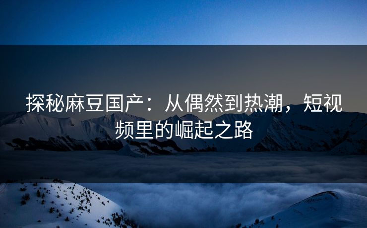 探秘麻豆国产:从偶然到热潮,短视频里的崛起之路 探秘麻豆国产:从偶然到热潮,短视频里的崛起之路