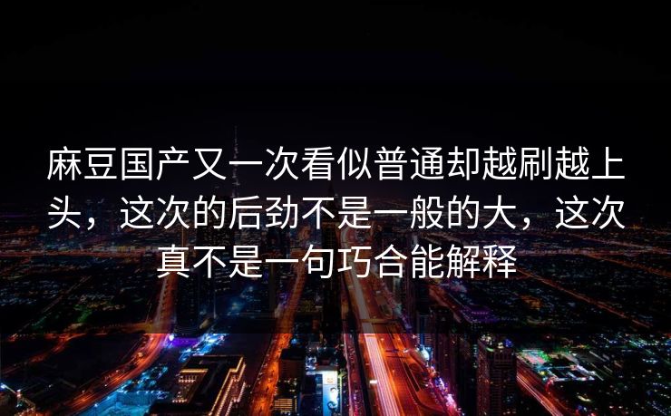 麻豆国产又一次看似普通却越刷越上头,这次的后劲不是一般的大,这次真不是一句巧合能解释