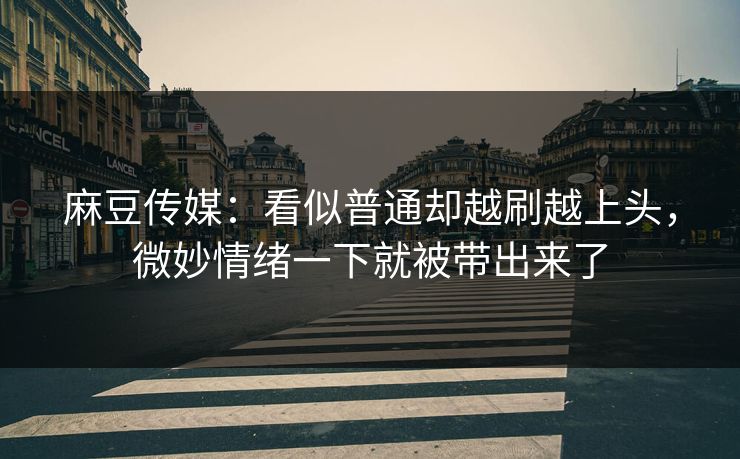 麻豆传媒:看似普通却越刷越上头,微妙情绪一下就被带出来了