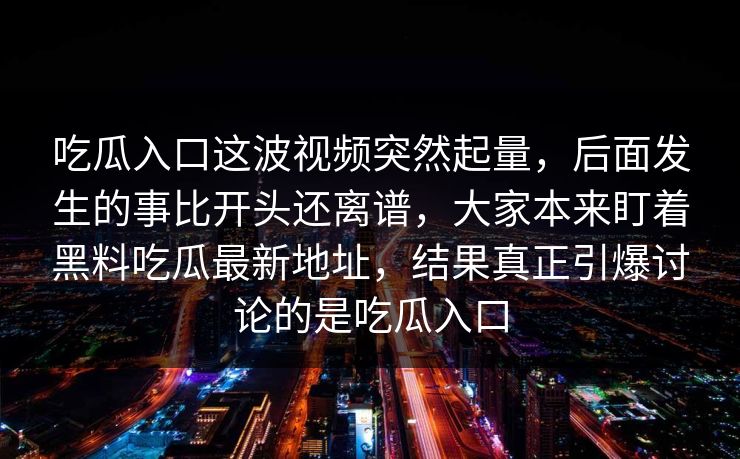 吃瓜入口这波视频突然起量,后面发生的事比开头还离谱,大家本来盯着黑料吃瓜最新地址,结果真正引爆讨论的是吃瓜入口