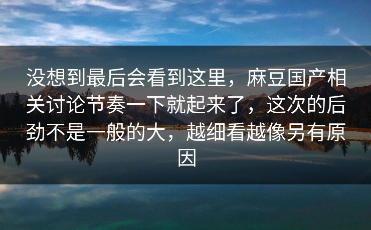 没想到最后会看到这里,麻豆国产相关讨论节奏一下就起来了,这次的后劲不是一般的大,越细看越像另有原因