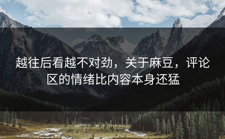 越往后看越不对劲，关于麻豆，评论区的情绪比内容本身还猛