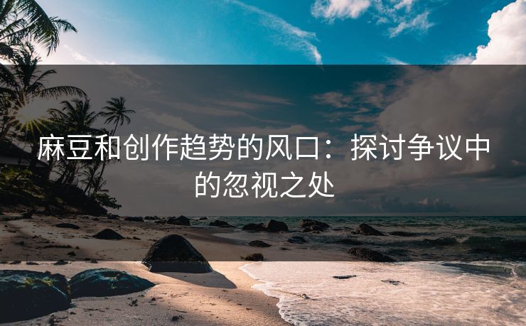 麻豆和创作趋势的风口:探讨争议中的忽视之处 麻豆和创作趋势的风口:探讨争议中的忽视之处