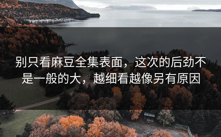 别只看麻豆全集表面，这次的后劲不是一般的大，越细看越像另有原因