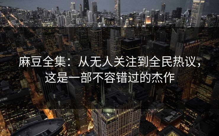 麻豆全集:从无人关注到全民热议,这是一部不容错过的杰作 麻豆全集:从无人关注到全民热议,这是一部不容错过的杰作