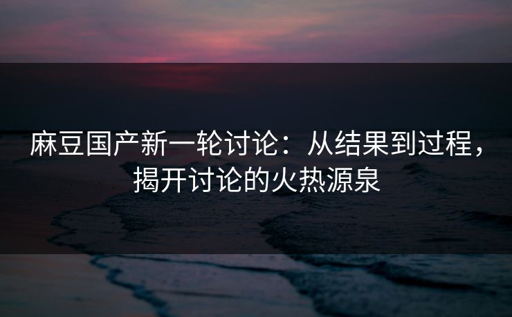 麻豆国产新一轮讨论：从结果到过程，揭开讨论的火热源泉
