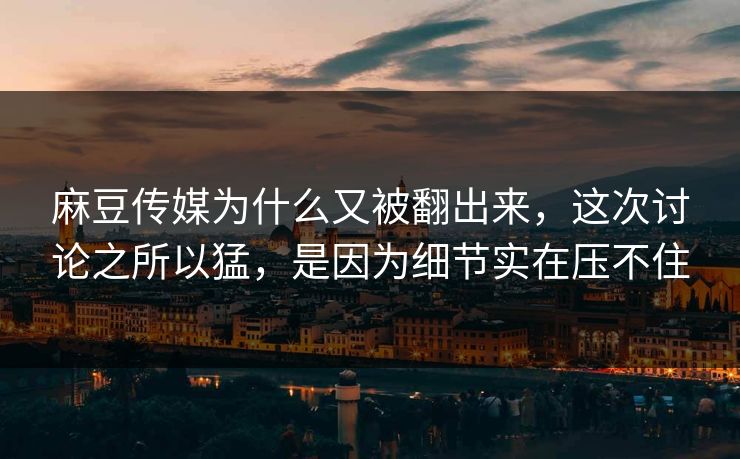 麻豆传媒为什么又被翻出来，这次讨论之所以猛，是因为细节实在压不住