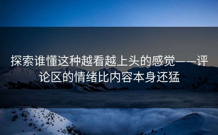探索谁懂这种越看越上头的感觉——评论区的情绪比内容本身还猛