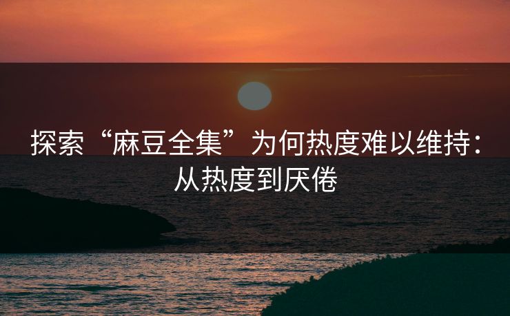 探索“麻豆全集”为何热度难以维持：从热度到厌倦