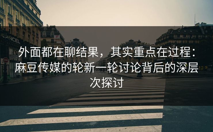 外面都在聊结果，其实重点在过程：麻豆传媒的轮新一轮讨论背后的深层次探讨