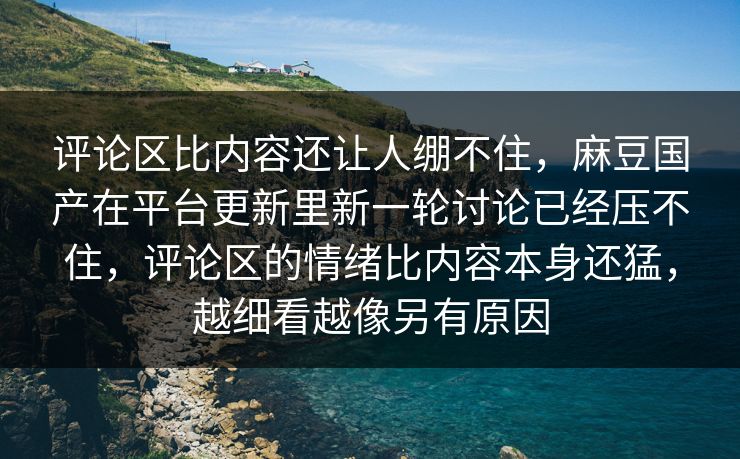 评论区比内容还让人绷不住，麻豆国产在平台更新里新一轮讨论已经压不住，评论区的情绪比内容本身还猛，越细看越像另有原因