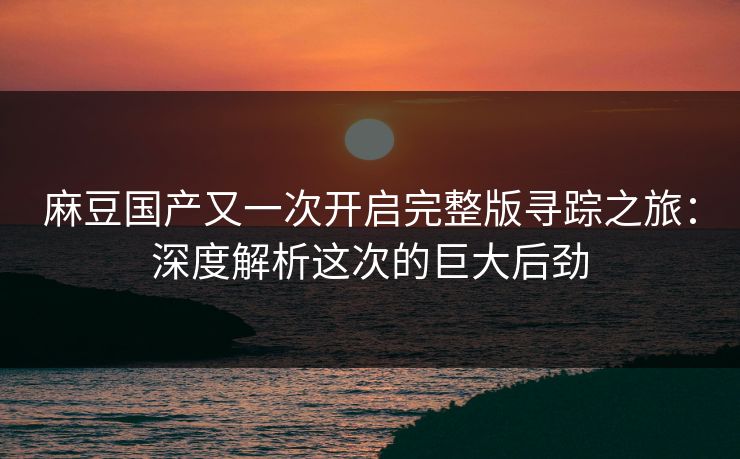 麻豆国产又一次开启完整版寻踪之旅：深度解析这次的巨大后劲