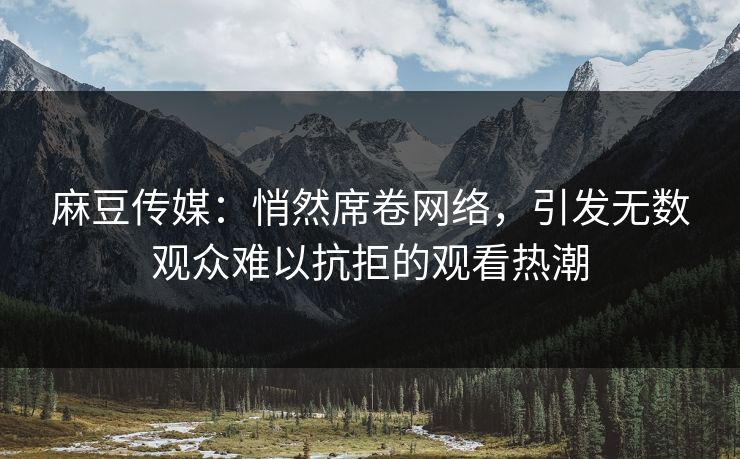 麻豆传媒：悄然席卷网络，引发无数观众难以抗拒的观看热潮