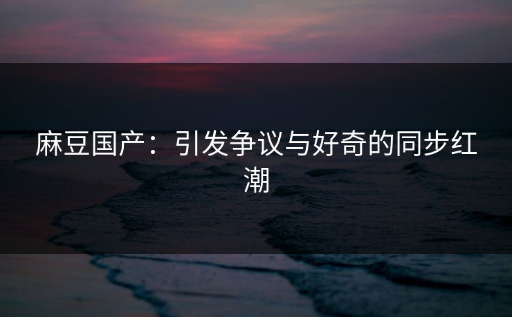 麻豆国产：引发争议与好奇的同步红潮