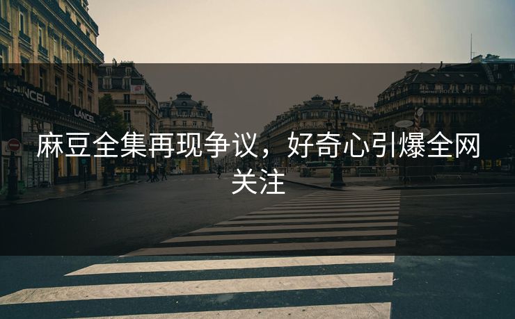 麻豆全集再现争议，好奇心引爆全网关注