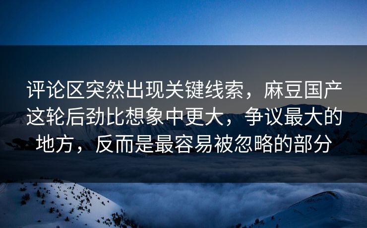 评论区突然出现关键线索,麻豆国产这轮后劲比想象中更大,争议最大的地方,反而是最容易被忽略的部分 评论区突然出现关键线索,麻豆国产这轮后劲比想象中更大,争议最大的地方,反而是最容易被忽略的部分