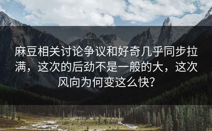 麻豆相关讨论争议和好奇几乎同步拉满，这次的后劲不是一般的大，这次风向为何变这么快？