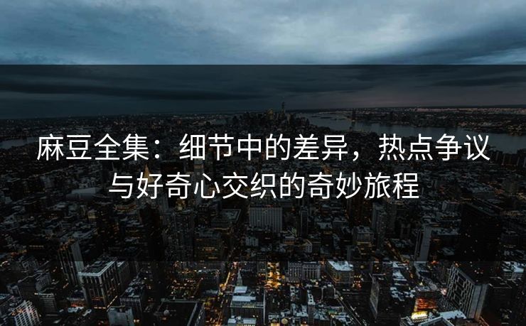 麻豆全集：细节中的差异，热点争议与好奇心交织的奇妙旅程