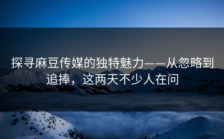 探寻麻豆传媒的独特魅力——从忽略到追捧，这两天不少人在问